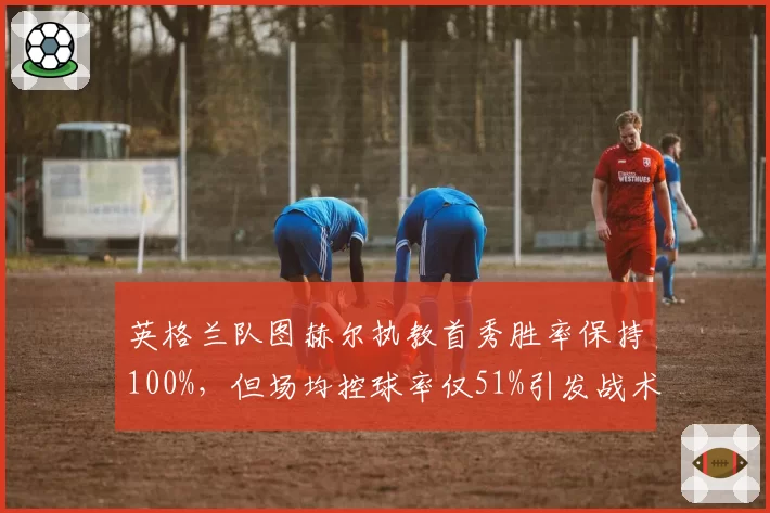 英格兰队图赫尔执教首秀胜率保持100%，但场均控球率仅51%引发战术风格争议