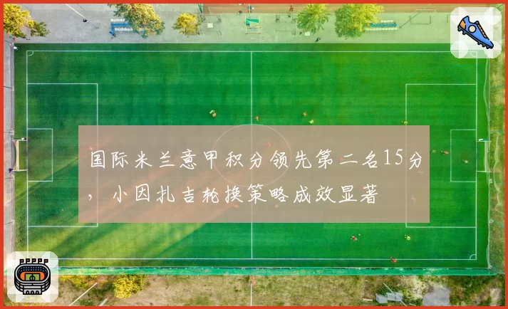 国际米兰意甲积分领先第二名15分，小因扎吉轮换策略成效显著