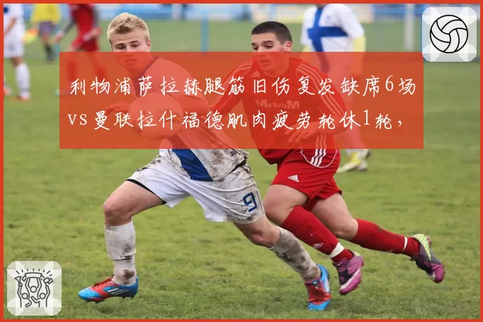 利物浦萨拉赫腿筋旧伤复发缺席6场vs曼联拉什福德肌肉疲劳轮休1轮，红军队医负荷管理更激进