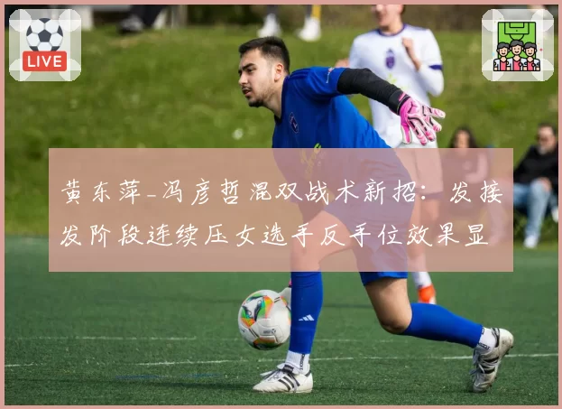 黄东萍_冯彦哲混双战术新招：发接发阶段连续压女选手反手位效果显著