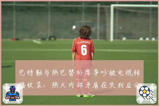巴特勒与热巴替补席争吵被电视转播收录，热火内部矛盾在失利后公开化
