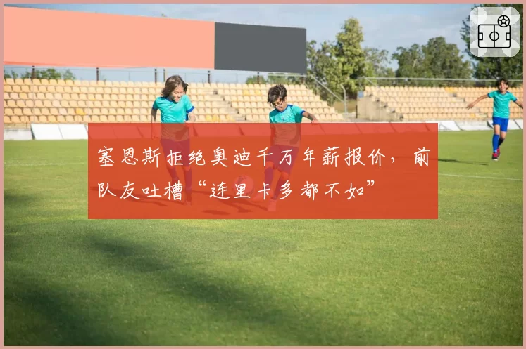 塞恩斯拒绝奥迪千万年薪报价，前队友吐槽“连里卡多都不如”