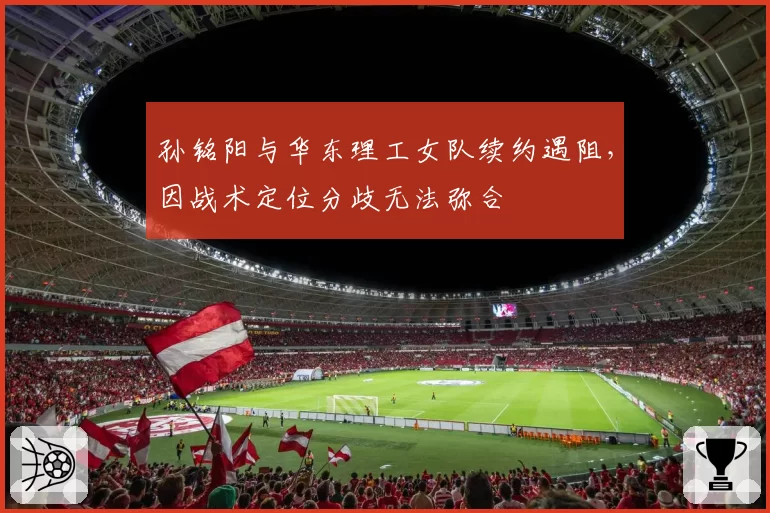 孙铭阳与华东理工女队续约遇阻，因战术定位分歧无法弥合