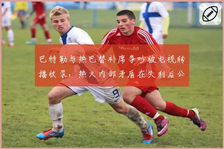 巴特勒与热巴替补席争吵被电视转播收录，热火内部矛盾在失利后公开化