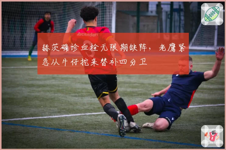 赫茨确诊血栓无限期缺阵，老鹰紧急从牛仔挖来替补四分卫