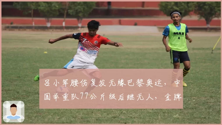 吕小军腰伤复发无缘巴黎奥运，中国举重队77公斤级后继无人，金牌项目面临断档？