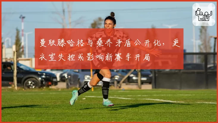 曼联滕哈格与桑乔矛盾公开化，更衣室失控或影响新赛季开局