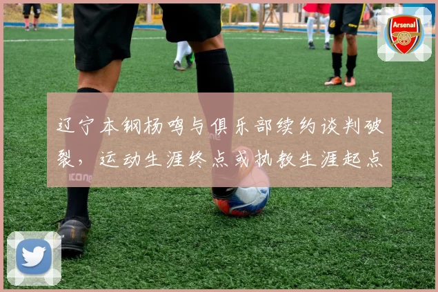 辽宁本钢杨鸣与俱乐部续约谈判破裂，运动生涯终点或执教生涯起点存疑