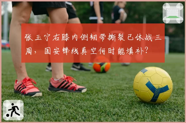 张玉宁右膝内侧韧带撕裂已休战三周，国安锋线真空何时能填补？