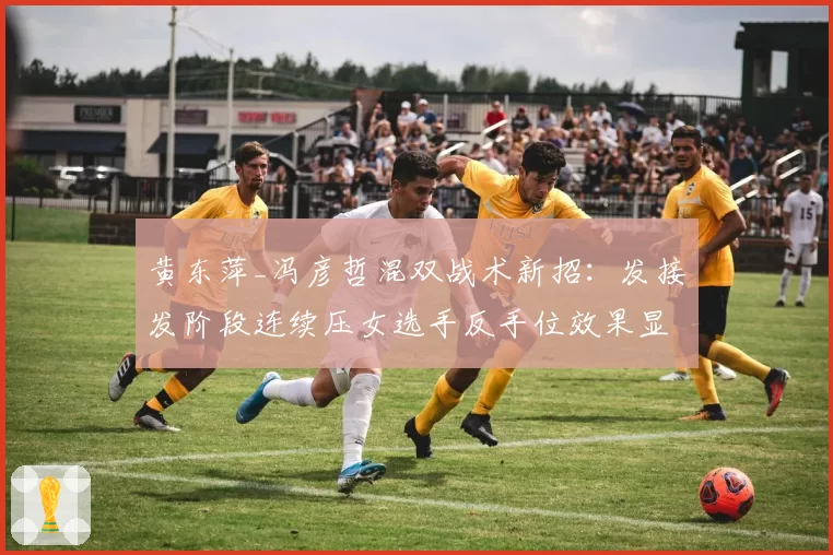 黄东萍_冯彦哲混双战术新招：发接发阶段连续压女选手反手位效果显著