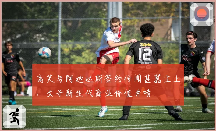 高芙与阿迪达斯签约传闻甚嚣尘上，女子新生代商业价值井喷