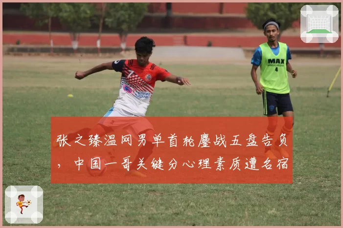 张之臻温网男单首轮鏖战五盘告负，中国一哥关键分心理素质遭名宿点名批评