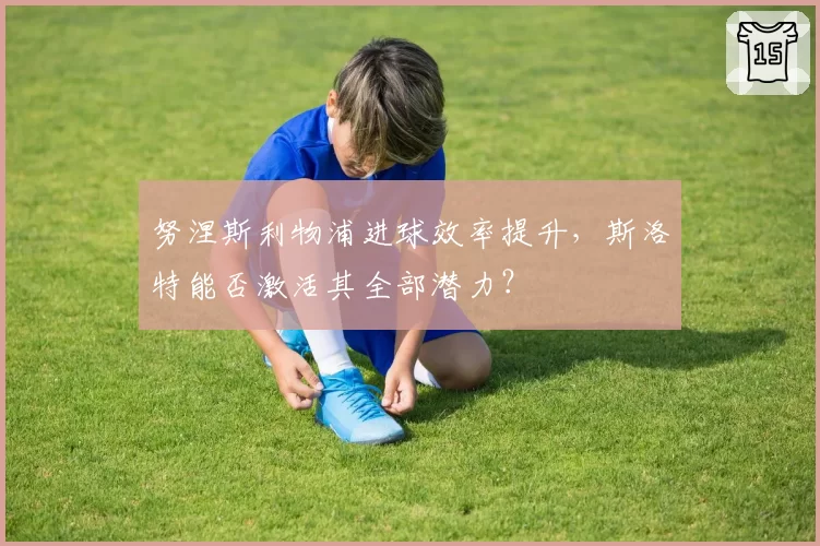 努涅斯利物浦进球效率提升，斯洛特能否激活其全部潜力？