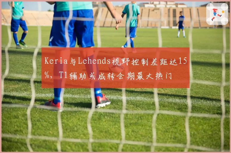 Keria与Lehends视野控制差距达15%，T1辅助或成转会期最大热门