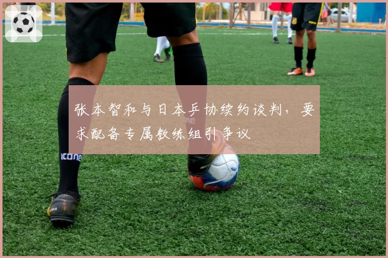 张本智和与日本乒协续约谈判，要求配备专属教练组引争议