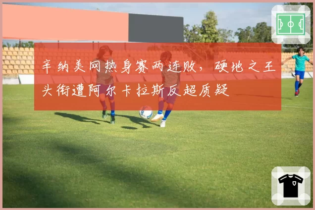 辛纳美网热身赛两连败,硬地之王头衔遭阿尔卡拉斯反超质疑