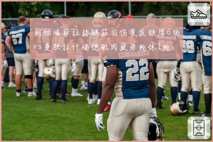 利物浦萨拉赫腿筋旧伤复发缺席6场vs曼联拉什福德肌肉疲劳轮休1轮,红军队医负荷管理更激进