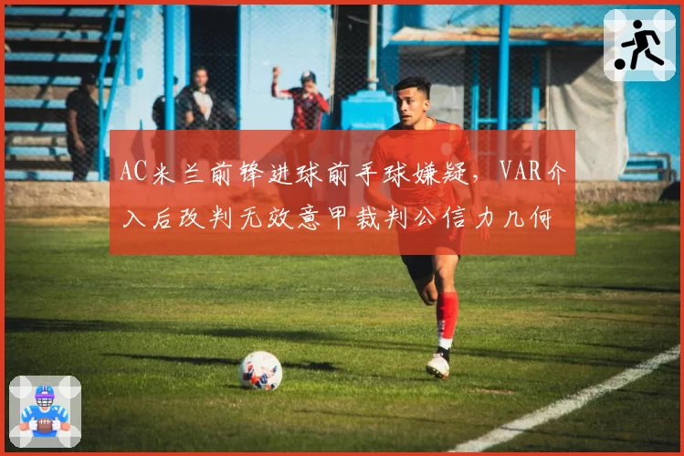 AC米兰前锋进球前手球嫌疑,VAR介入后改判无效意甲裁判公信力几何?