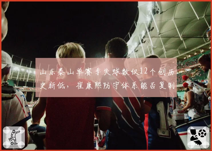 山东泰山单赛季失球数仅12个创历史新低，崔康熙防守体系能否复制到亚冠？