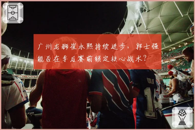 广州龙狮崔永熙持续进步，郭士强能否在季后赛前锁定核心战术？