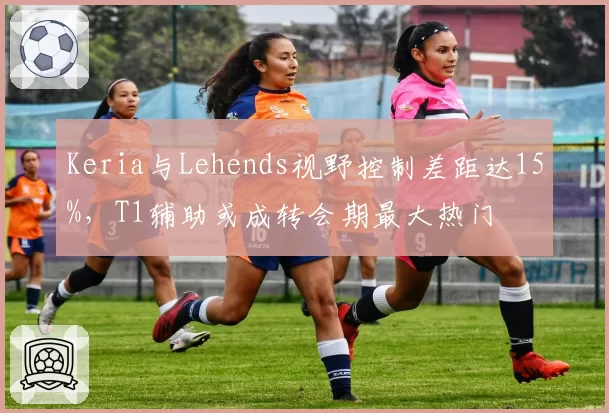 Keria与Lehends视野控制差距达15%，T1辅助或成转会期最大热门
