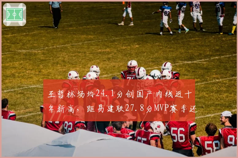 王哲林场均24.1分创国产内线近十年新高，距易建联27.8分MVP赛季还差多远？