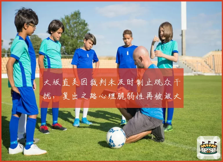 大坂直美因裁判未及时制止观众干扰，复出之路心理脆弱性再被放大