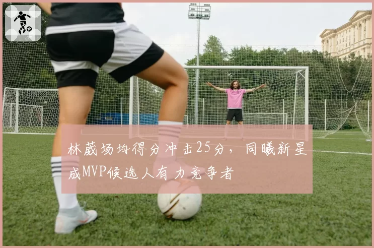 林葳场均得分冲击25分，同曦新星成MVP候选人有力竞争者