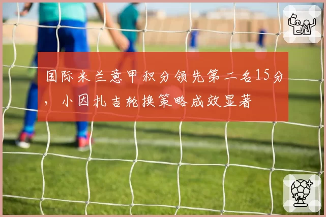 国际米兰意甲积分领先第二名15分，小因扎吉轮换策略成效显著