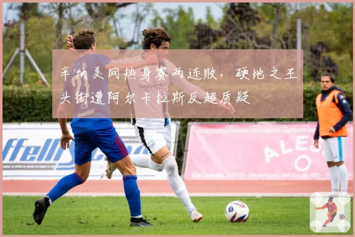辛纳美网热身赛两连败，硬地之王头衔遭阿尔卡拉斯反超质疑