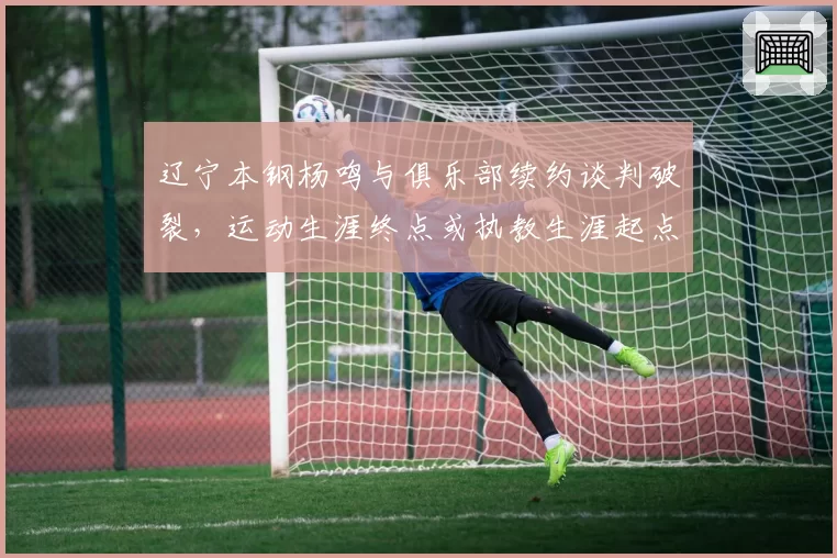 辽宁本钢杨鸣与俱乐部续约谈判破裂，运动生涯终点或执教生涯起点存疑