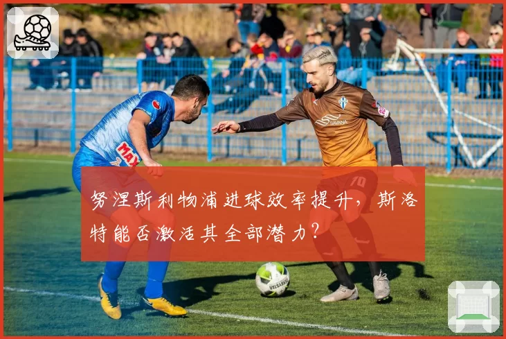 努涅斯利物浦进球效率提升，斯洛特能否激活其全部潜力？
