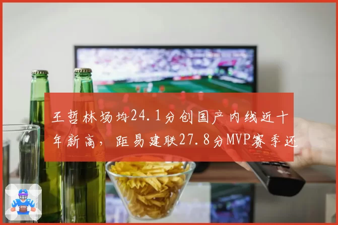 王哲林场均24.1分创国产内线近十年新高，距易建联27.8分MVP赛季还差多远？