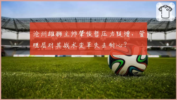 沧州雄狮主帅肇俊哲压力陡增,管理层对其战术变革失去耐心?