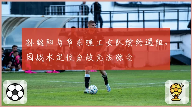 孙铭阳与华东理工女队续约遇阻，因战术定位分歧无法弥合