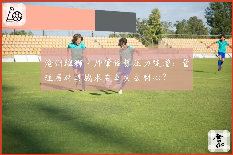 沧州雄狮主帅肇俊哲压力陡增,管理层对其战术变革失去耐心?