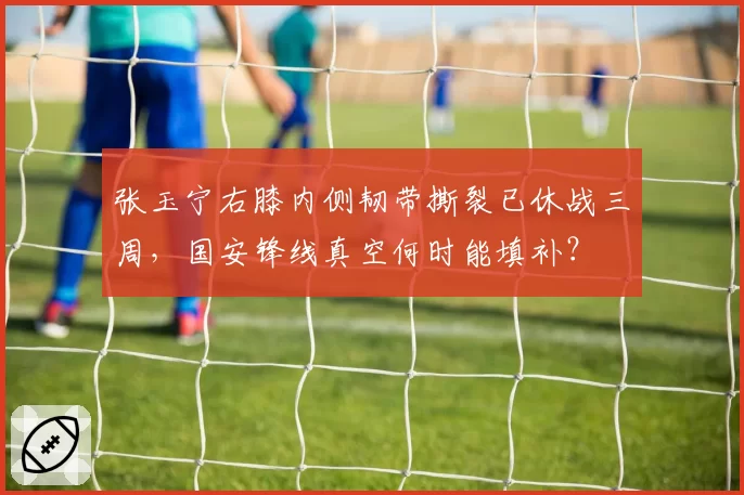 张玉宁右膝内侧韧带撕裂已休战三周，国安锋线真空何时能填补？