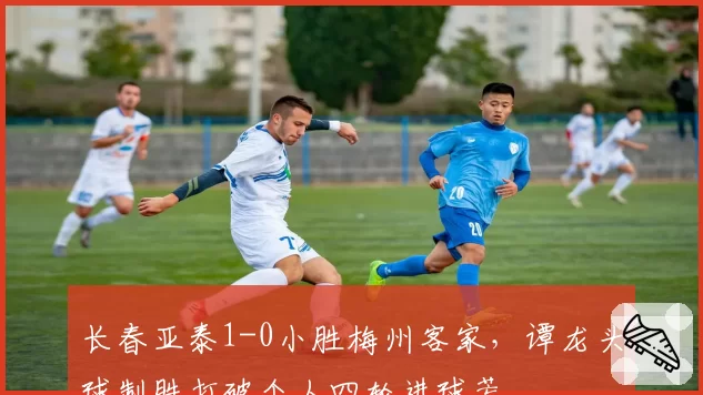 长春亚泰1-0小胜梅州客家,谭龙头球制胜打破个人四轮进球荒