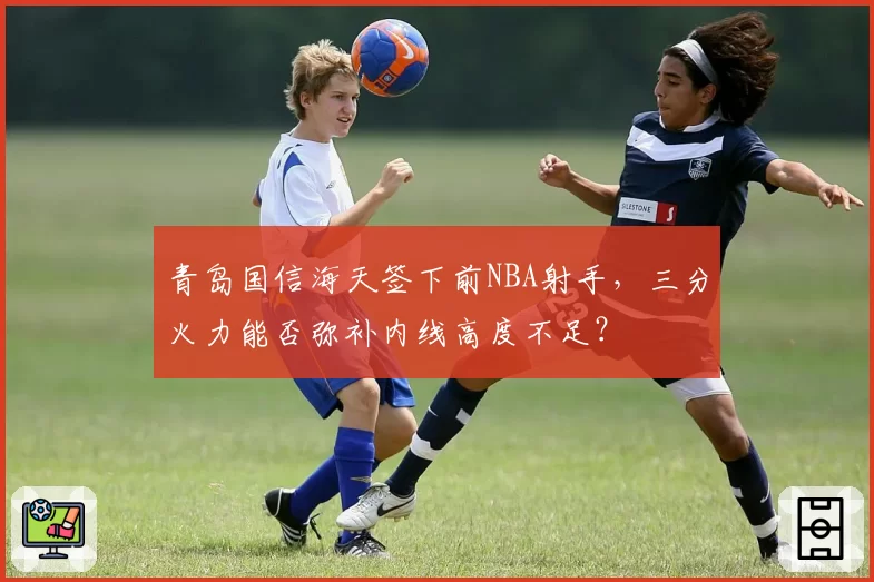 青岛国信海天签下前NBA射手,三分火力能否弥补内线高度不足?