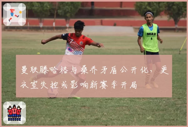 曼联滕哈格与桑乔矛盾公开化，更衣室失控或影响新赛季开局